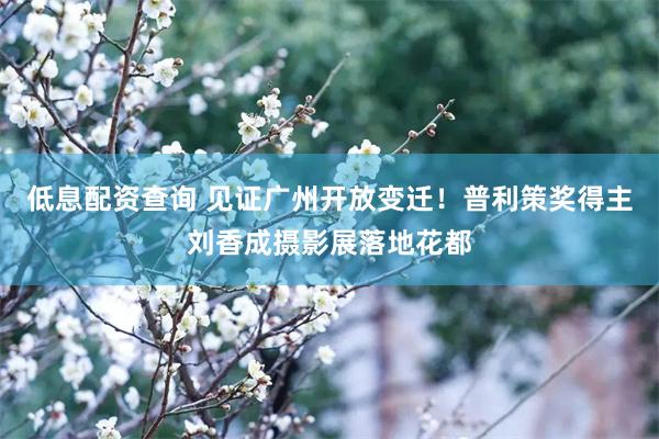 低息配资查询 见证广州开放变迁！普利策奖得主刘香成摄影展落地花都
