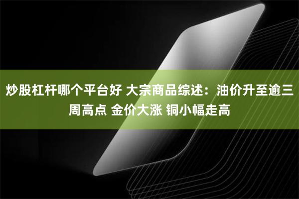 炒股杠杆哪个平台好 大宗商品综述：油价升至逾三周高点 金价大涨 铜小幅走高