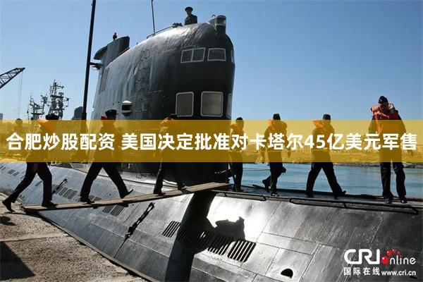 合肥炒股配资 美国决定批准对卡塔尔45亿美元军售