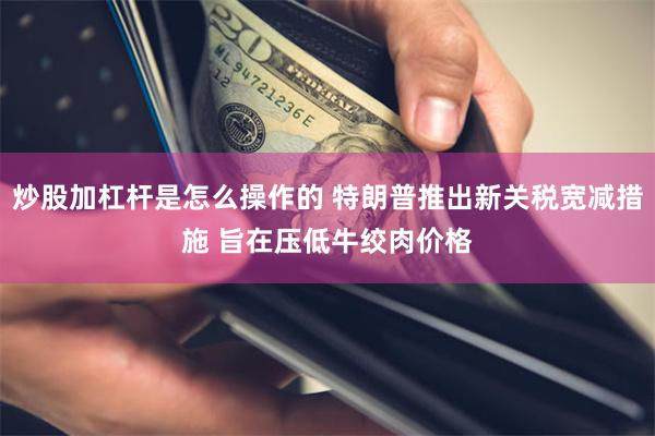 炒股加杠杆是怎么操作的 特朗普推出新关税宽减措施 旨在压低牛绞肉价格