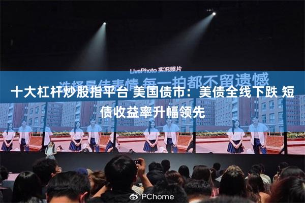 十大杠杆炒股指平台 美国债市：美债全线下跌 短债收益率升幅领先