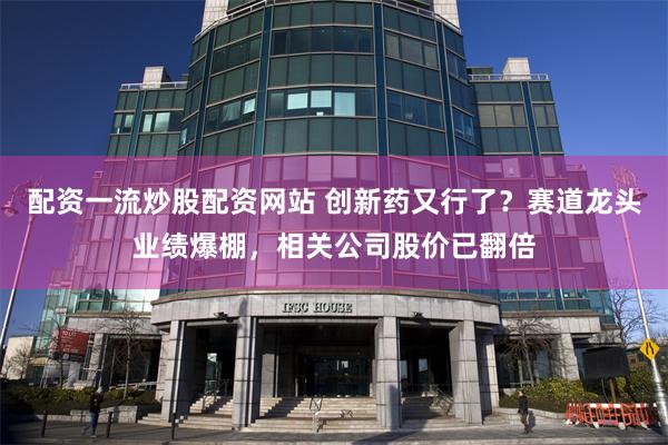 配资一流炒股配资网站 创新药又行了？赛道龙头业绩爆棚，相关公司股价已翻倍