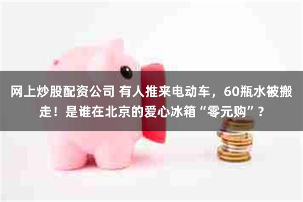 网上炒股配资公司 有人推来电动车，60瓶水被搬走！是谁在北京的爱心冰箱“零元购”？