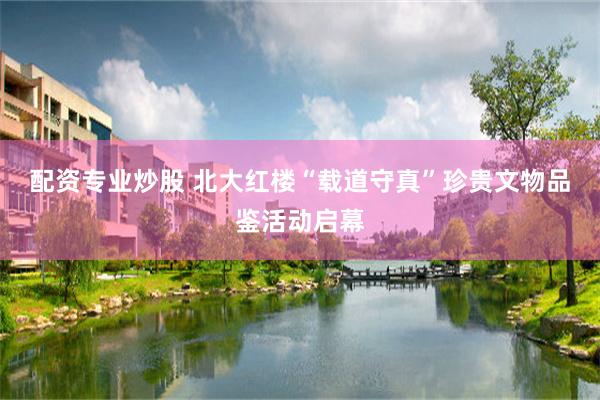 配资专业炒股 北大红楼“载道守真”珍贵文物品鉴活动启幕