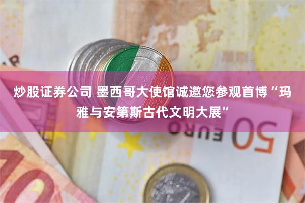炒股证券公司 墨西哥大使馆诚邀您参观首博“玛雅与安第斯古代文明大展”
