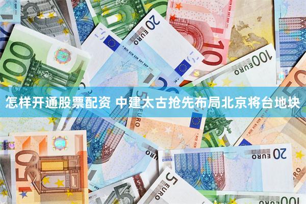 怎样开通股票配资 中建太古抢先布局北京将台地块
