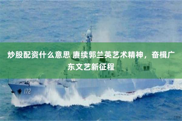 炒股配资什么意思 赓续郭兰英艺术精神，奋楫广东文艺新征程