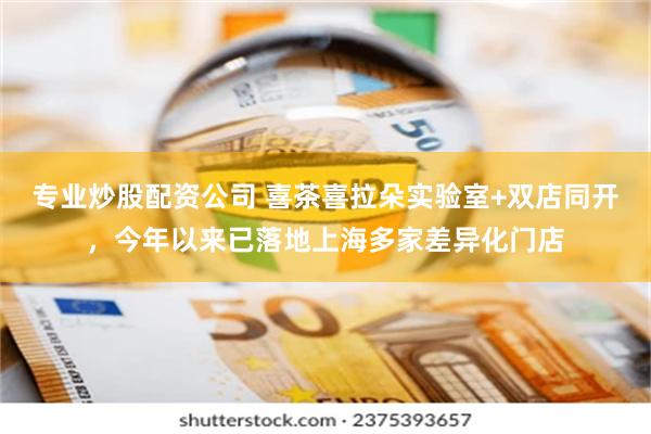 专业炒股配资公司 喜茶喜拉朵实验室+双店同开,今年以来已落地上海多家差异化门店