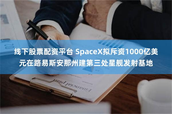 线下股票配资平台 SpaceX拟斥资1000亿美元在路易斯安那州建第三处星舰发射基地