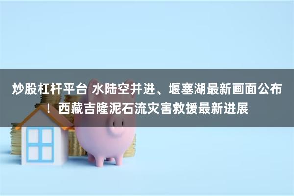 炒股杠杆平台 水陆空并进、堰塞湖最新画面公布！西藏吉隆泥石流灾害救援最新进展