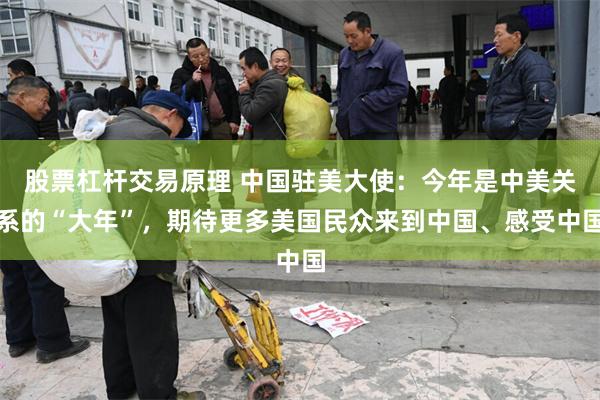 股票杠杆交易原理 中国驻美大使：今年是中美关系的“大年”，期待更多美国民众来到中国、感受中国