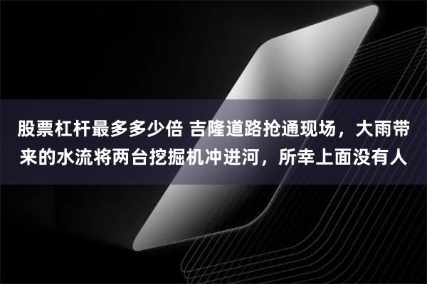 股票杠杆最多多少倍 吉隆道路抢通现场，大雨带来的水流将两台挖掘机冲进河，所幸上面没有人