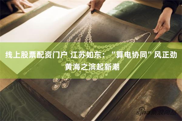 线上股票配资门户 江苏如东：“算电协同”风正劲 黄海之滨起新潮