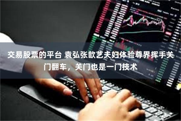 交易股票的平台 袁弘张歆艺夫妇体验尊界挥手关门翻车,关门也是一门技术