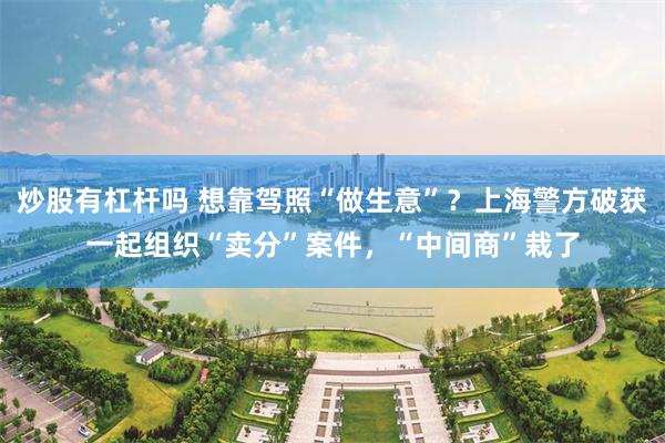 炒股有杠杆吗 想靠驾照“做生意”？上海警方破获一起组织“卖分”案件，“中间商”栽了