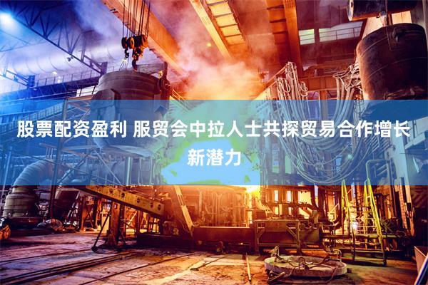 股票配资盈利 服贸会中拉人士共探贸易合作增长新潜力