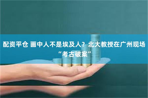 配资平仓 画中人不是埃及人？北大教授在广州现场“考古破案”