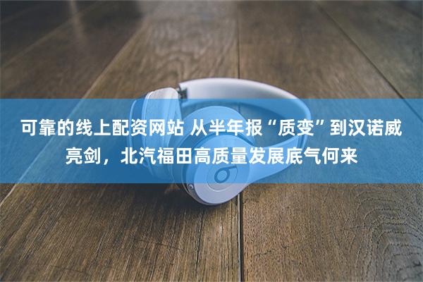 可靠的线上配资网站 从半年报“质变”到汉诺威亮剑，北汽福田高质量发展底气何来