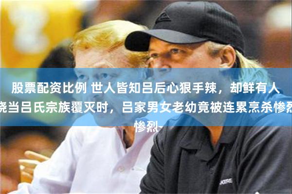 股票配资比例 世人皆知吕后心狠手辣，却鲜有人晓当吕氏宗族覆灭时，吕家男女老幼竟被连累烹杀惨烈