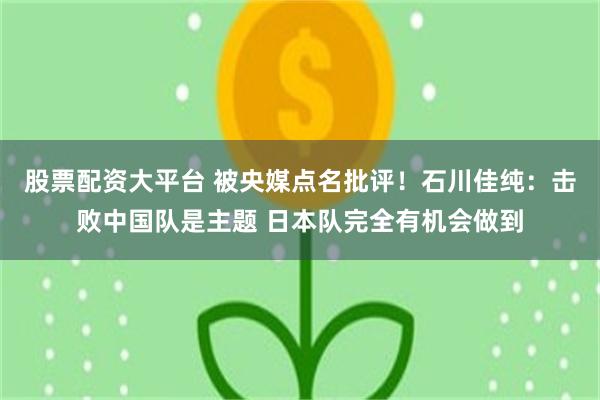 股票配资大平台 被央媒点名批评！石川佳纯：击败中国队是主题 日本队完全有机会做到