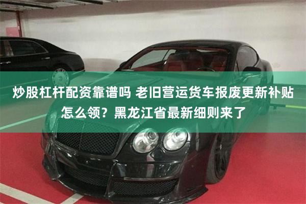 炒股杠杆配资靠谱吗 老旧营运货车报废更新补贴怎么领？黑龙江省最新细则来了