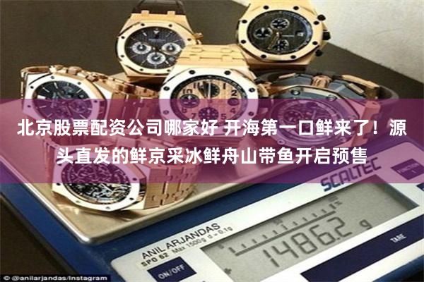 北京股票配资公司哪家好 开海第一口鲜来了!源头直发的鲜京采冰鲜舟山带鱼开启预售