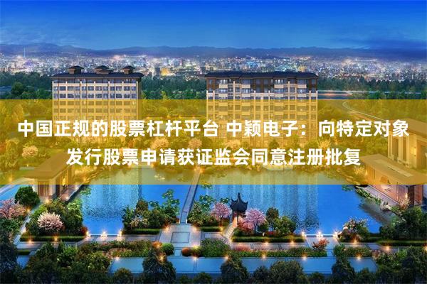中国正规的股票杠杆平台 中颖电子：向特定对象发行股票申请获证监会同意注册批复