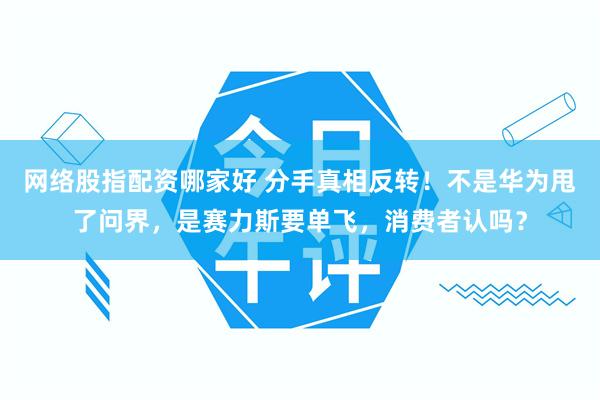 网络股指配资哪家好 分手真相反转！不是华为甩了问界，是赛力斯要单飞，消费者认吗？