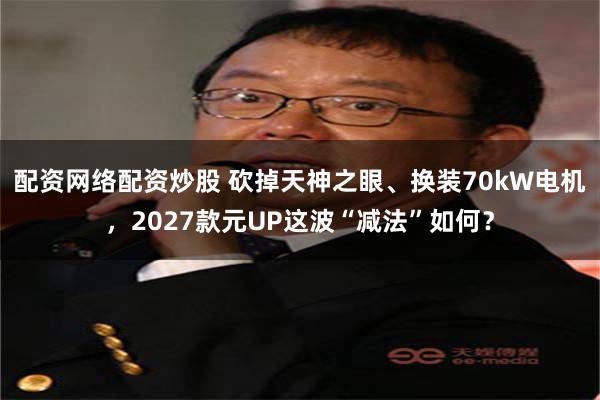 配资网络配资炒股 砍掉天神之眼、换装70kW电机，2027款元UP这波“减法”如何？