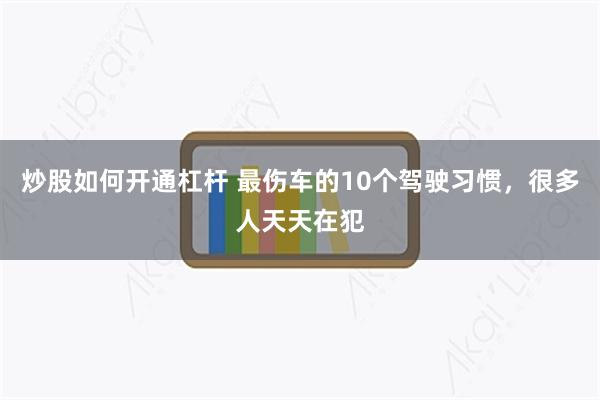 炒股如何开通杠杆 最伤车的10个驾驶习惯，很多人天天在犯