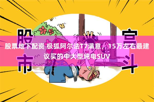 股票地下配资 极狐阿尔法T7满意，15万左右最建议买的中大型纯电SUV