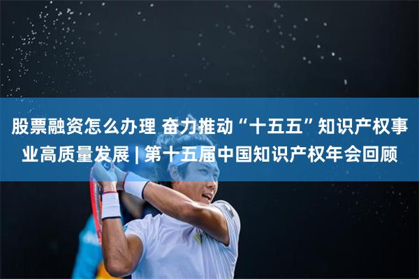 股票融资怎么办理 奋力推动“十五五”知识产权事业高质量发展 | 第十五届中国知识产权年会回顾