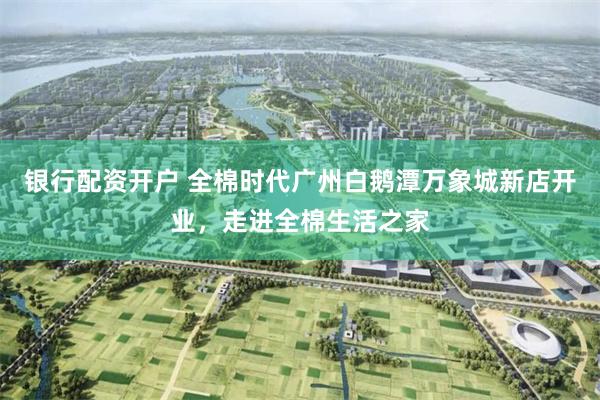 银行配资开户 全棉时代广州白鹅潭万象城新店开业，走进全棉生活之家