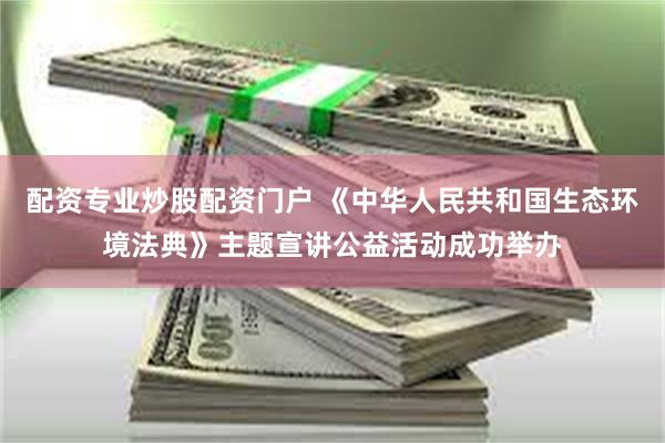 配资专业炒股配资门户 《中华人民共和国生态环境法典》主题宣讲公益活动成功举办