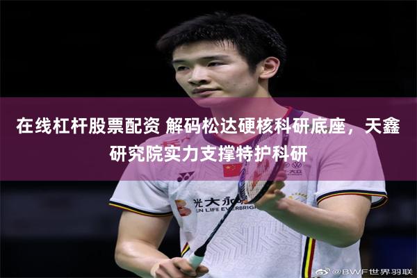 在线杠杆股票配资 解码松达硬核科研底座，天鑫研究院实力支撑特护科研