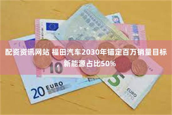 配资资讯网站 福田汽车2030年锚定百万销量目标，新能源占比50%