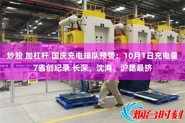 炒股 加杠杆 国庆充电排队预警：10月1日充电量7省创纪录 长深、沈海、沪昆最挤
