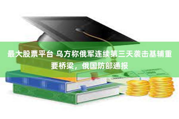 最大股票平台 乌方称俄军连续第三天袭击基辅重要桥梁，俄国防部通报