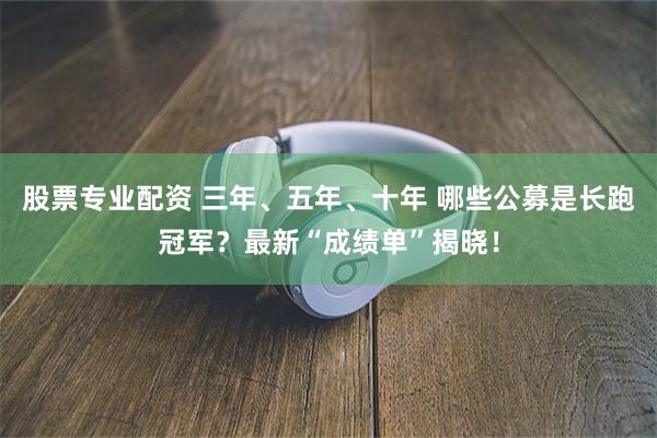 股票专业配资 三年、五年、十年 哪些公募是长跑冠军？最新“成绩单”揭晓！