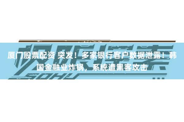 厦门股票配资 突发！多家银行客户数据泄露！韩国金融业炸锅，系统遭黑客攻击
