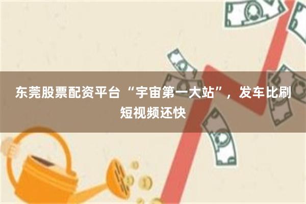 东莞股票配资平台 “宇宙第一大站”，发车比刷短视频还快