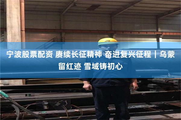 宁波股票配资 赓续长征精神 奋进复兴征程｜乌蒙留红迹 雪域铸初心