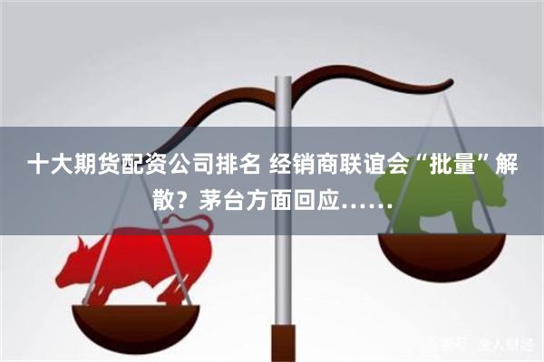十大期货配资公司排名 经销商联谊会“批量”解散？茅台方面回应……