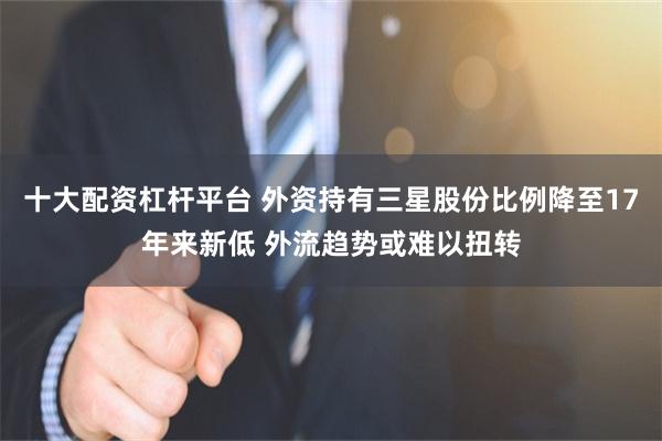 十大配资杠杆平台 外资持有三星股份比例降至17年来新低 外流趋势或难以扭转