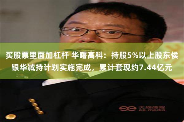买股票里面加杠杆 华曙高科：持股5%以上股东侯银华减持计划实施完成，累计套现约7.44亿元