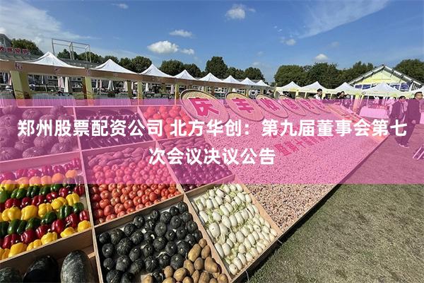 郑州股票配资公司 北方华创：第九届董事会第七次会议决议公告