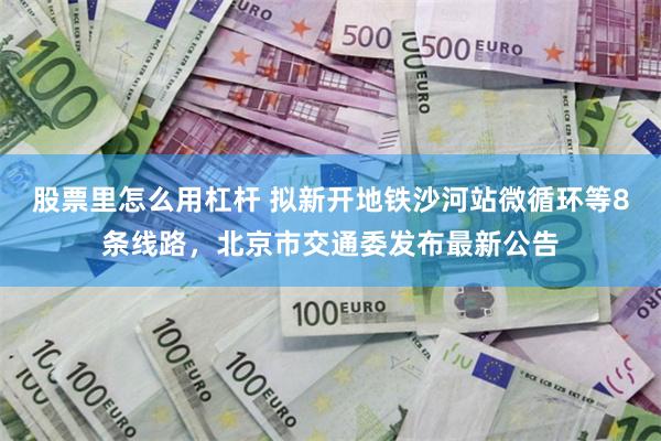 股票里怎么用杠杆 拟新开地铁沙河站微循环等8条线路，北京市交通委发布最新公告