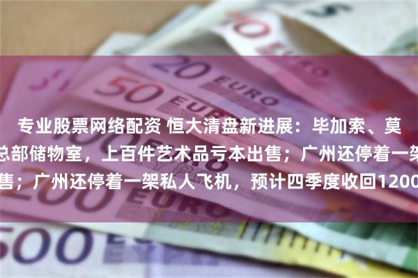 专业股票网络配资 恒大清盘新进展：毕加索、莫奈等名画被胡乱堆在原总部储物室，上百件艺术品亏本出售；广州还停着一架私人飞机，预计四季度收回1200万美元