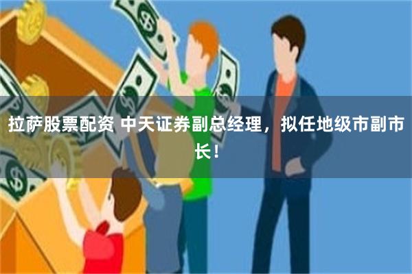 拉萨股票配资 中天证券副总经理，拟任地级市副市长！